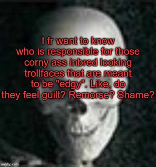 . | I fr want to know who is responsible for those corny ass inbred looking trollfaces that are meant to be "edgy". Like, do they feel guilt? Remorse? Shame? | image tagged in skull | made w/ Imgflip meme maker