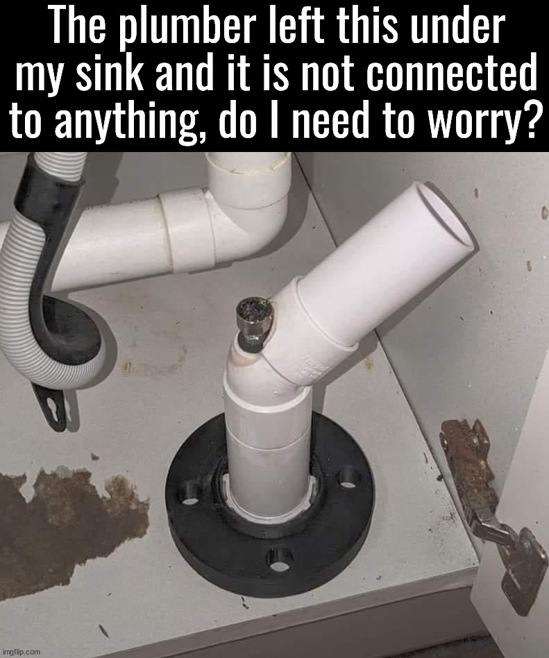 At least he has craftsmanship | The plumber left this under my sink and it is not connected to anything, do I need to worry? | image tagged in plumber,pipes,too damn high | made w/ Imgflip meme maker