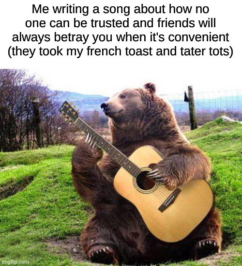 Nice meme, now we need a title. | Me writing a song about how no one can be trusted and friends will always betray you when it's convenient (they took my french toast and tater tots) | image tagged in bear with guitar,friends,food,music,breakfast | made w/ Imgflip meme maker