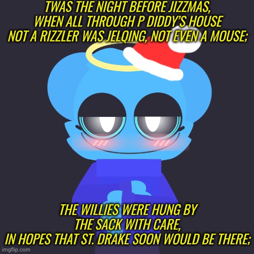 merry early jizzmas! | TWAS THE NIGHT BEFORE JIZZMAS, WHEN ALL THROUGH P DIDDY’S HOUSE
NOT A RIZZLER WAS JELQING, NOT EVEN A MOUSE;; THE WILLIES WERE HUNG BY THE SACK WITH CARE,
IN HOPES THAT ST. DRAKE SOON WOULD BE THERE; | image tagged in freaky sky | made w/ Imgflip meme maker