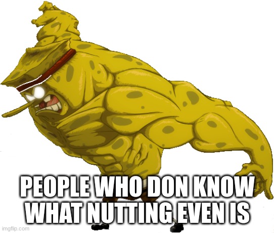 Buff Spongebob | PEOPLE WHO DON KNOW WHAT NUTTING EVEN IS | image tagged in buff spongebob | made w/ Imgflip meme maker