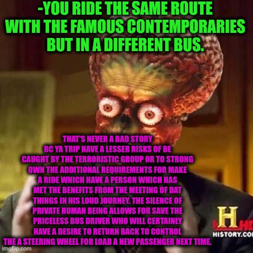 -The risky highway. | -YOU RIDE THE SAME ROUTE WITH THE FAMOUS CONTEMPORARIES BUT IN A DIFFERENT BUS. THAT'S NEVER A BAD STORY BC YA TRIP HAVE A LESSER RISKS OF BE CAUGHT BY THE TERRORISTIC GROUP OR TO STRONG OWN THE ADDITIONAL REQUIREMENTS FOR MAKE A RIDE WHICH HAVE A PERSON WHICH HAS MET THE BENEFITS FROM THE MEETING OF DAT THINGS IN HIS LOUD JOURNEY. THE SILENCE OF PRIVATE HUMAN BEING ALLOWS FOR SAVE THE PRICELESS BUS DRIVER WHO WILL CERTAINLY HAVE A DESIRE TO RETURN BACK TO CONTROL THE A STEERING WHEEL FOR LOAD A NEW PASSENGER NEXT TIME. | image tagged in aliens 6,bus driver,exit 12 highway meme,famous quotes,rocko's modern life,return to monke | made w/ Imgflip meme maker