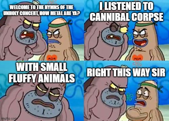 Hard to believe they actually did a death metal album | I LISTENED TO CANNIBAL CORPSE; WELCOME TO THE HYMNS OF THE UNHOLY CONCERT, HOW METAL ARE YA? WITH SMALL FLUFFY ANIMALS; RIGHT THIS WAY SIR | image tagged in memes,how tough are you,cult of the lamb,hymns of the unholy,metal,death metal | made w/ Imgflip meme maker