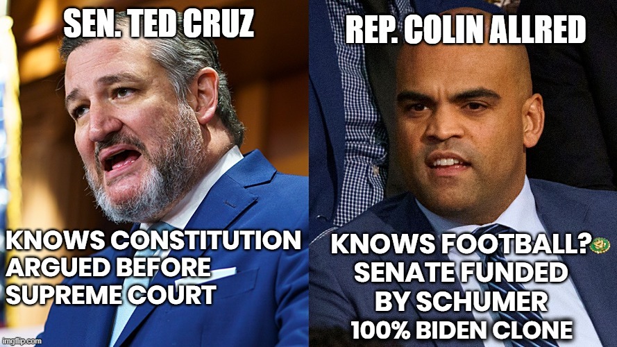 CRUZ AWAY FROM ALLRED | REP. COLIN ALLRED
KNOWS FOOTBALL ?
SENATE FUNDED BY SCHUMER
100% BIDEN CLONE - VOTES WITH BIDEN; SEN. TED CRUZ
KNOWS CONSTITUTION
ARGUED BEFORE SUPREME COURT; 100% BIDEN CLONE | image tagged in cruz,allred,constitution,schumer funded,vote,clone | made w/ Imgflip meme maker