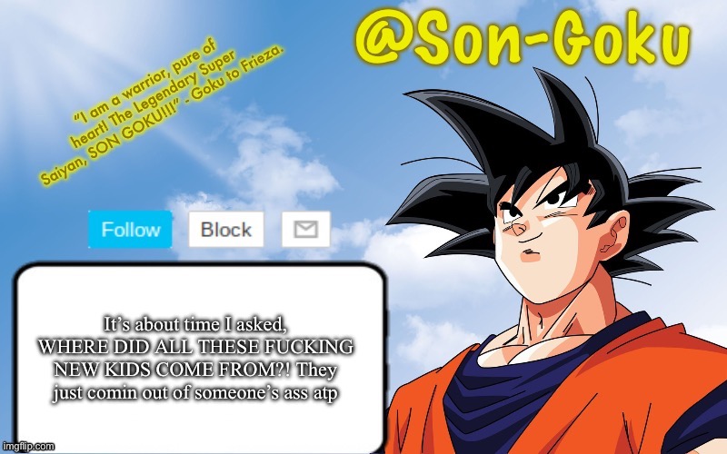 I need an answer HOW MANY PEOPLE JOINED RECENTLY AND HOW MANY OLD USERS CAME BACK AND AS A SIDENOTE DID ANYONE DELETE | It’s about time I asked, WHERE DID ALL THESE FUCKING NEW KIDS COME FROM?! They just comin out of someone’s ass atp | image tagged in son-goku announcement temp | made w/ Imgflip meme maker