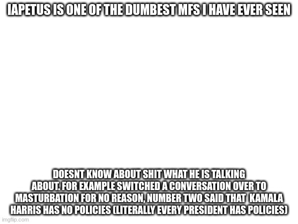 IAPETUS IS ONE OF THE DUMBEST MFS I HAVE EVER SEEN; DOESNT KNOW ABOUT SHIT WHAT HE IS TALKING ABOUT. FOR EXAMPLE SWITCHED A CONVERSATION OVER TO MASTURBATION FOR NO REASON, NUMBER TWO SAID THAT  KAMALA HARRIS HAS NO POLICIES (LITERALLY EVERY PRESIDENT HAS POLICIES) | made w/ Imgflip meme maker