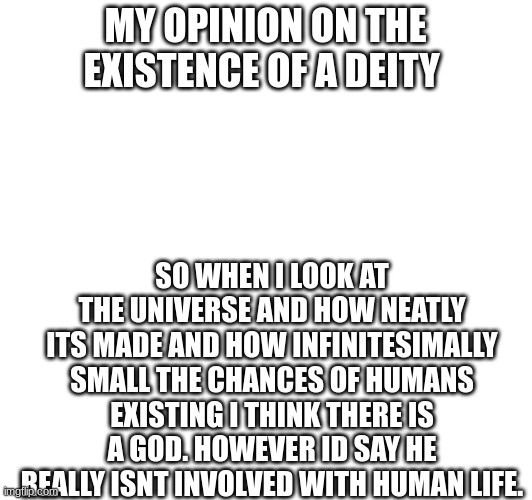 This is called deism feel free to agree or disagree and Ill hear your point of view | MY OPINION ON THE EXISTENCE OF A DEITY; SO WHEN I LOOK AT THE UNIVERSE AND HOW NEATLY ITS MADE AND HOW INFINITESIMALLY SMALL THE CHANCES OF HUMANS EXISTING I THINK THERE IS A GOD. HOWEVER ID SAY HE REALLY ISNT INVOLVED WITH HUMAN LIFE. | made w/ Imgflip meme maker