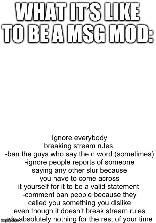 confirmed | Ignore everybody breaking stream rules 
-ban the guys who say the n word (sometimes)

-ignore people reports of someone saying any other slur because you have to come across it yourself for it to be a valid statement 

-comment ban people because they called you something you dislike even though it doesn’t break stream rules

-do absolutely nothing for the rest of your time; WHAT IT’S LIKE TO BE A MSG MOD: | image tagged in meme | made w/ Imgflip meme maker