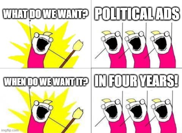 True | WHAT DO WE WANT? POLITICAL ADS; IN FOUR YEARS! WHEN DO WE WANT IT? | image tagged in memes,what do we want,2028,election,final stretch,front page | made w/ Imgflip meme maker