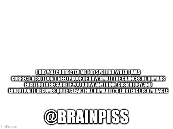 I DID YOU CORRECTED ME FOR SPELLING WHEN I WAS CORRECT. ALSO I DON'T NEED PROOF OF HOW SMALL THE CHANCES OF HUMANS EXISTING IS BECAUSE IF YOU KNOW ANYTHING, COSMOLOGY AND EVOLUTION IT BECOMES QUITE CLEAR THAT HUMANITY'S EXISTENCE IS A MIRACLE; @BRAINPISS | made w/ Imgflip meme maker