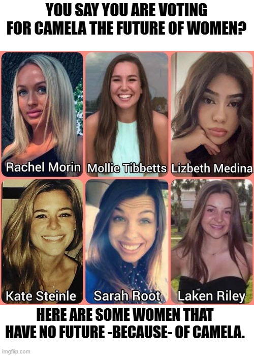 Camela is responsible for the deaths of these women. | YOU SAY YOU ARE VOTING FOR CAMELA THE FUTURE OF WOMEN? HERE ARE SOME WOMEN THAT HAVE NO FUTURE -BECAUSE- OF CAMELA. | image tagged in political meme,sad but true,truth,presidential election,donald trump approves | made w/ Imgflip meme maker