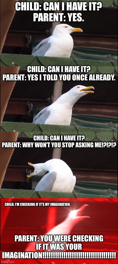 Asking your parents to have something constantly to make sure it wasn’t your imagination | CHILD: CAN I HAVE IT?


PARENT: YES. CHILD: CAN I HAVE IT?
PARENT: YES I TOLD YOU ONCE ALREADY. CHILD: CAN I HAVE IT?
PARENT: WHY WON’T YOU STOP ASKING ME!?!?!? CHILD: I’M CHECKING IF IT’S MY IMAGINATION. PARENT: YOU WERE CHECKING IF IT WAS YOUR IMAGINATION!!!!!!!!!!!!!!!!!!!!!!!!!!!!!!!!!!! | image tagged in memes,inhaling seagull | made w/ Imgflip meme maker