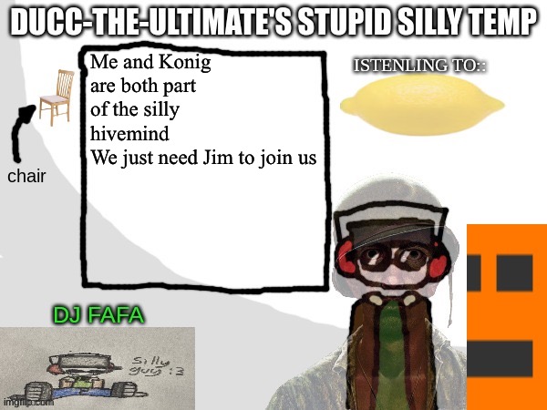 Ducc-The-Ultimate's Stupid Silly Temp | Me and Konig are both part of the silly hivemind 
We just need Jim to join us | image tagged in ducc-the-ultimate's stupid silly temp | made w/ Imgflip meme maker