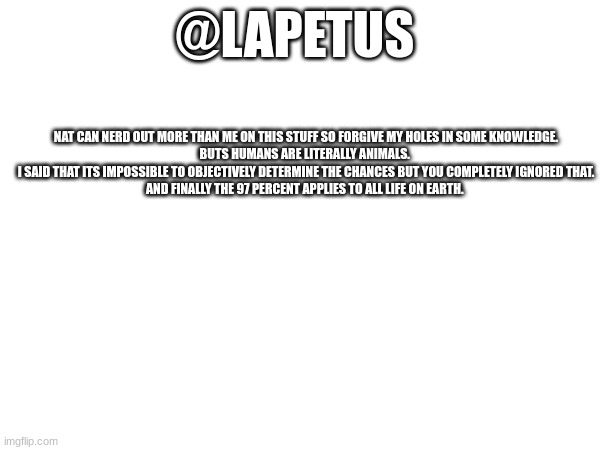 @LAPETUS; NAT CAN NERD OUT MORE THAN ME ON THIS STUFF SO FORGIVE MY HOLES IN SOME KNOWLEDGE.


BUTS HUMANS ARE LITERALLY ANIMALS. 
I SAID THAT ITS IMPOSSIBLE TO OBJECTIVELY DETERMINE THE CHANCES BUT YOU COMPLETELY IGNORED THAT.
AND FINALLY THE 97 PERCENT APPLIES TO ALL LIFE ON EARTH. | made w/ Imgflip meme maker