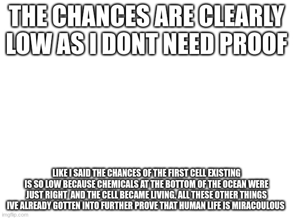 last post @hades because this a waste of my time as you clearly have showed me a huge lack of intelligence | THE CHANCES ARE CLEARLY LOW AS I DONT NEED PROOF; LIKE I SAID THE CHANCES OF THE FIRST CELL EXISTING IS SO LOW BECAUSE CHEMICALS AT THE BOTTOM OF THE OCEAN WERE JUST RIGHT  AND THE CELL BECAME LIVING. ALL THESE OTHER THINGS IVE ALREADY GOTTEN INTO FURTHER PROVE THAT HUMAN LIFE IS MIRACULOUS | made w/ Imgflip meme maker