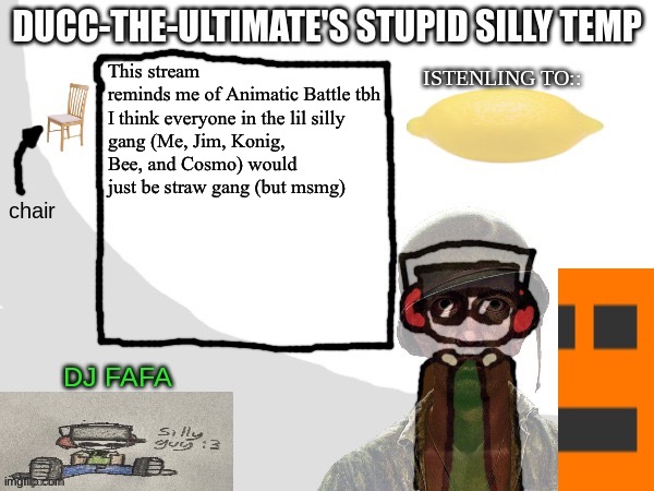 Ducc-The-Ultimate's Stupid Silly Temp | This stream reminds me of Animatic Battle tbh

I think everyone in the lil silly gang (Me, Jim, Konig, Bee, and Cosmo) would just be straw gang (but msmg) | image tagged in ducc-the-ultimate's stupid silly temp | made w/ Imgflip meme maker