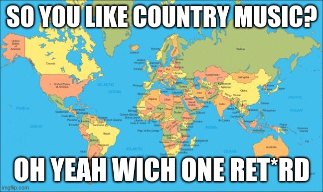 This is gonna incite a riot | SO YOU LIKE COUNTRY MUSIC? OH YEAH WICH ONE RET*RD | image tagged in world map | made w/ Imgflip meme maker