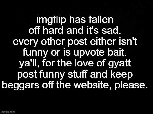 really guys, please. | imgflip has fallen off hard and it's sad. every other post either isn't funny or is upvote bait. ya'll, for the love of gyatt post funny stuff and keep beggars off the website, please. | image tagged in black background | made w/ Imgflip meme maker