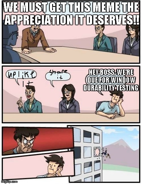 Boardroom Meeting Suggestion Meme | WE MUST GET THIS MEME THE APPRECIATION IT DESERVES!! HEY BOSS, WE'RE DUE FOR WINDOW DURABILITY TESTING | image tagged in memes,boardroom meeting suggestion | made w/ Imgflip meme maker