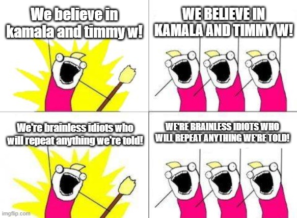 Kamala's Klueless Klowns | We believe in kamala and timmy w! WE BELIEVE IN KAMALA AND TIMMY W! WE'RE BRAINLESS IDIOTS WHO WILL REPEAT ANYTHING WE'RE TOLD! We're brainless idiots who will repeat anything we're told! | image tagged in fools | made w/ Imgflip meme maker