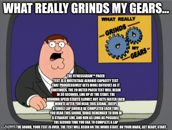 Peter Griffin News | THE FITNESSGRAM™ PACER TEST IS A MULTISTAGE AEROBIC CAPACITY TEST THAT PROGRESSIVELY GETS MORE DIFFICULT AS IT CONTINUES. THE 20 METER PACER TEST WILL BEGIN IN 30 SECONDS. LINE UP AT THE START. THE RUNNING SPEED STARTS SLOWLY, BUT GETS FASTER EACH MINUTE AFTER YOU HEAR THIS SIGNAL. [BEEP] A SINGLE LAP SHOULD BE COMPLETED EACH TIME YOU HEAR THIS SOUND. [DING] REMEMBER TO RUN IN A STRAIGHT LINE, AND RUN AS LONG AS POSSIBLE. THE SECOND TIME YOU FAIL TO COMPLETE A LAP BEFORE THE SOUND, YOUR TEST IS OVER. THE TEST WILL BEGIN ON THE WORD START. ON YOUR MARK, GET READY, START. WHAT REALLY GRINDS MY GEARS... | image tagged in memes,peter griffin news | made w/ Imgflip meme maker