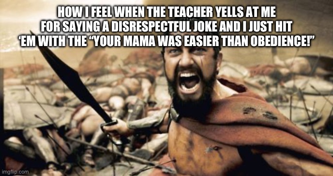 Sparta Leonidas | HOW I FEEL WHEN THE TEACHER YELLS AT ME FOR SAYING A DISRESPECTFUL JOKE AND I JUST HIT ‘EM WITH THE “YOUR MAMA WAS EASIER THAN OBEDIENCE!” | image tagged in memes,sparta leonidas | made w/ Imgflip meme maker