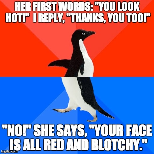 Socially Awesome Awkward Penguin Meme | HER FIRST WORDS: "YOU LOOK HOT!" 
I REPLY, "THANKS, YOU TOO!" "NO!" SHE SAYS, "YOUR FACE IS ALL RED AND BLOTCHY." | image tagged in memes,socially awesome awkward penguin,AdviceAnimals | made w/ Imgflip meme maker