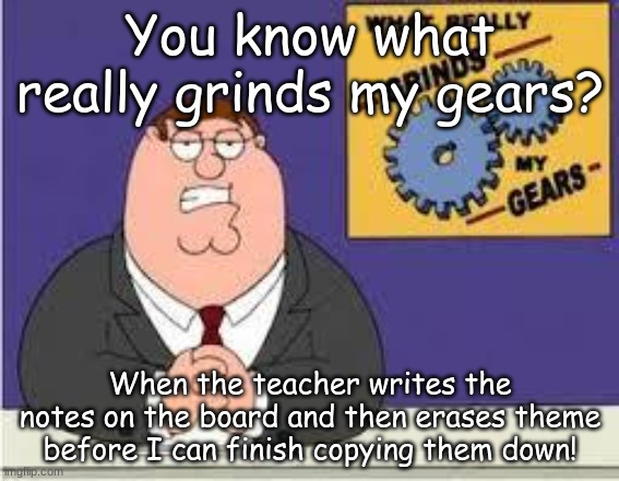 You know what really grinds my gears | You know what really grinds my gears? When the teacher writes the notes on the board and then erases theme before I can finish copying them down! | image tagged in you know what really grinds my gears | made w/ Imgflip meme maker