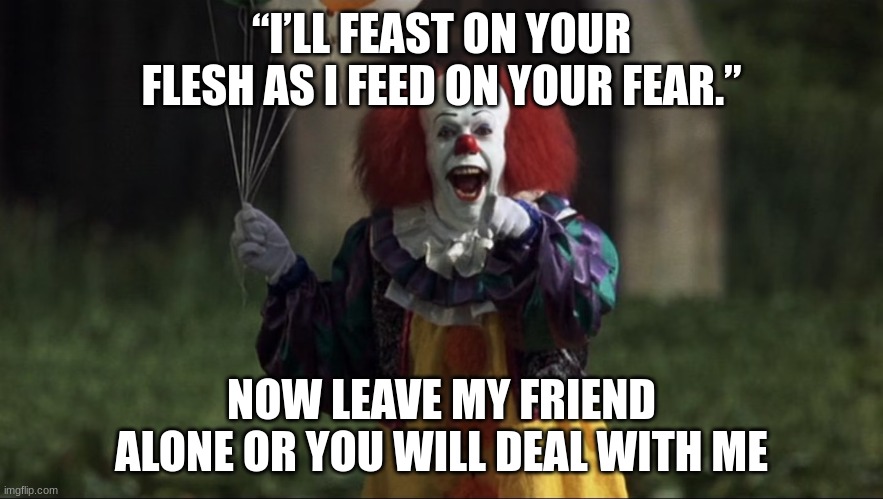 pennywise | “I’LL FEAST ON YOUR FLESH AS I FEED ON YOUR FEAR.” NOW LEAVE MY FRIEND ALONE OR YOU WILL DEAL WITH ME | image tagged in pennywise | made w/ Imgflip meme maker