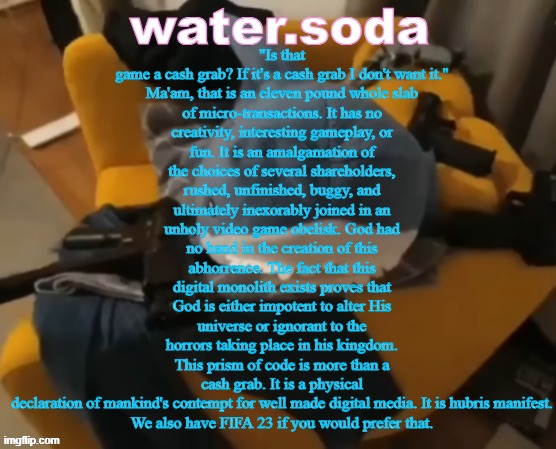 shart | "Is that game a cash grab? If it's a cash grab I don't want it."

Ma'am, that is an eleven pound whole slab of micro-transactions. It has no creativity, interesting gameplay, or fun. It is an amalgamation of the choices of several shareholders, rushed, unfinished, buggy, and ultimately inexorably joined in an unholy video game obelisk. God had no hand in the creation of this abhorrence. The fact that this digital monolith exists proves that God is either impotent to alter His universe or ignorant to the horrors taking place in his kingdom. This prism of code is more than a cash grab. It is a physical declaration of mankind's contempt for well made digital media. It is hubris manifest.

We also have FIFA 23 if you would prefer that. | image tagged in shart | made w/ Imgflip meme maker