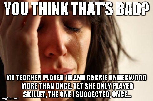 First World Problems Meme | YOU THINK THAT'S BAD? MY TEACHER PLAYED 1D AND CARRIE UNDERWOOD MORE THAN ONCE. YET SHE ONLY PLAYED SKILLET, THE ONE I SUGGECTED, ONCE... | image tagged in memes,first world problems | made w/ Imgflip meme maker