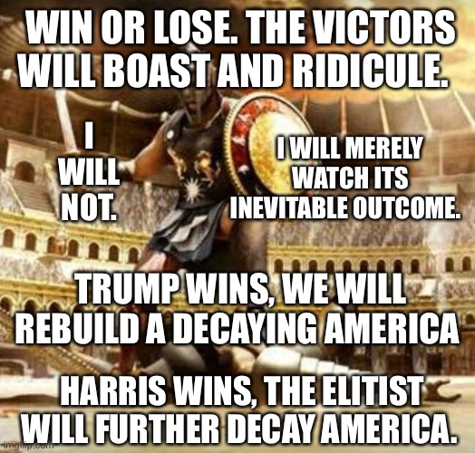 This is it, final hours are upon us. | WIN OR LOSE. THE VICTORS WILL BOAST AND RIDICULE. I WILL NOT. I WILL MERELY WATCH ITS INEVITABLE OUTCOME. TRUMP WINS, WE WILL REBUILD A DECAYING AMERICA; HARRIS WINS, THE ELITIST WILL FURTHER DECAY AMERICA. | image tagged in gladiator victory - winner over loser | made w/ Imgflip meme maker