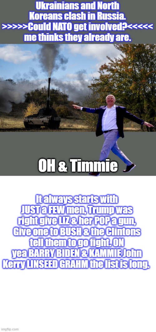 REMEMBER when you vote TRUMP 4 years no new war, almost guaranteed WW 3 with Harris & Timmie the pheasant  hunter. | Ukrainians and North Koreans clash in Russia. >>>>>Could NATO get involved?<<<<< me thinks they already are. OH & Timmie; It always starts with JUST a FEW men, Trump was right give LIZ & her POP a gun, Give one to BUSH & the Clintons tell them to go fight. ON yea BARRY BIDEN & KAMMIE John Kerry LINSEED GRAHM the list is long. | image tagged in memes,blank transparent square | made w/ Imgflip meme maker