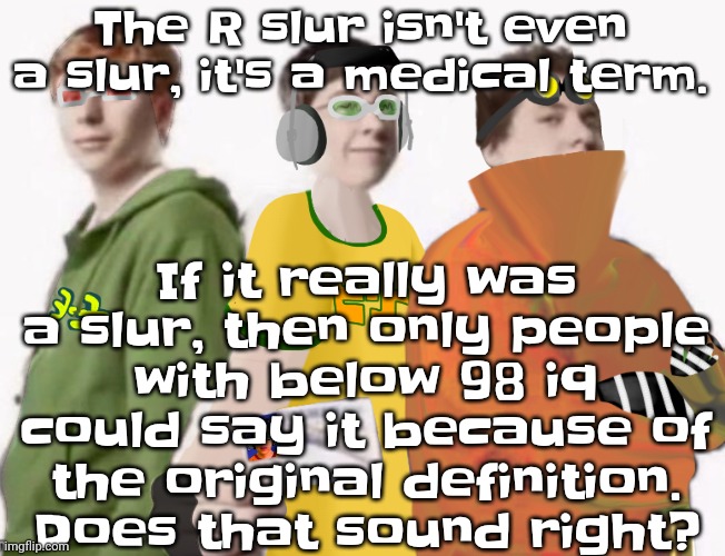 As an autistic person, the "r slur" isn't even a slur | The R slur isn't even a slur, it's a medical term. If it really was a slur, then only people with below 98 iq could say it because of the original definition.  Does that sound right? | image tagged in spam sega with this until a new jsr game comes out 2 5 | made w/ Imgflip meme maker