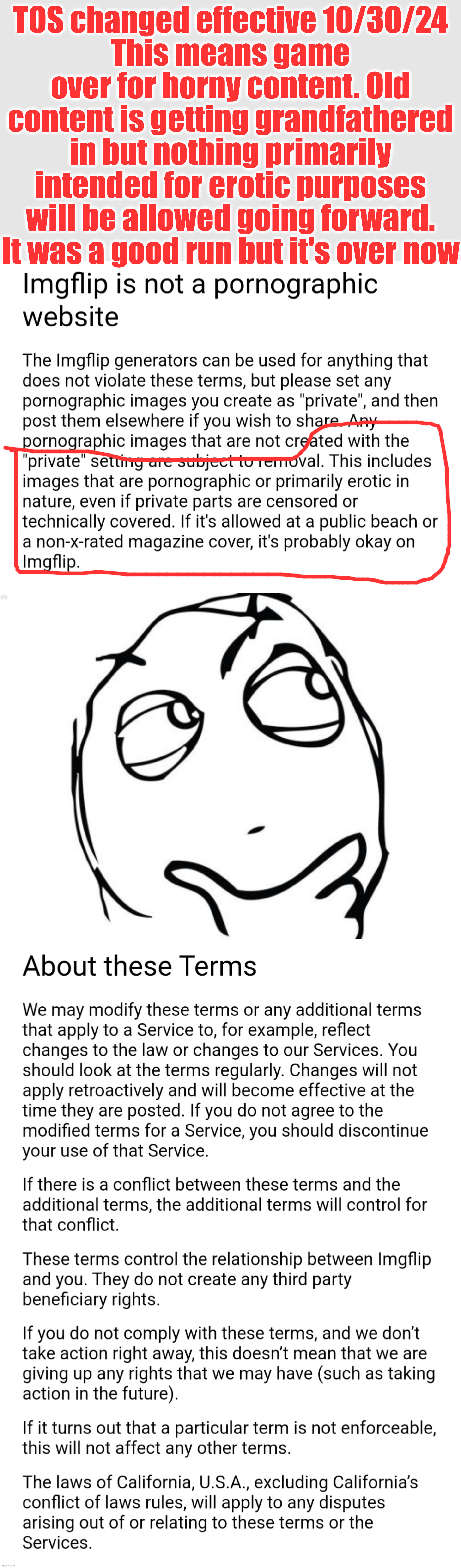important news bulletin | TOS changed effective 10/30/24
This means game over for horny content. Old content is getting grandfathered in but nothing primarily intended for erotic purposes will be allowed going forward.
It was a good run but it's over now | image tagged in horny tos | made w/ Imgflip meme maker