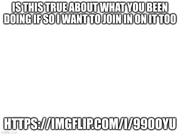 IS THIS TRUE ABOUT WHAT YOU BEEN DOING IF SO I WANT TO JOIN IN ON IT TOO; HTTPS://IMGFLIP.COM/I/990OYU | made w/ Imgflip meme maker