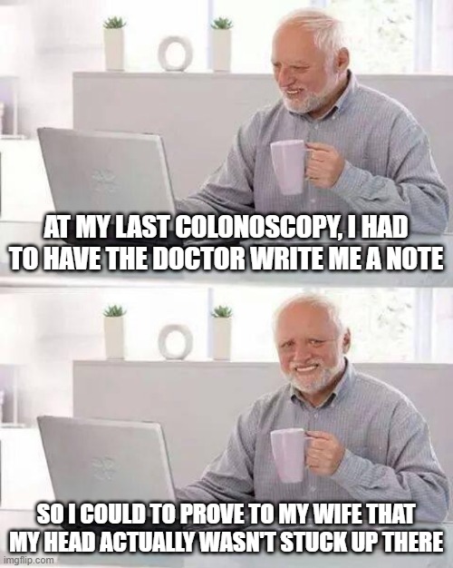 Doctor's Note | AT MY LAST COLONOSCOPY, I HAD TO HAVE THE DOCTOR WRITE ME A NOTE; SO I COULD TO PROVE TO MY WIFE THAT MY HEAD ACTUALLY WASN'T STUCK UP THERE | image tagged in memes,hide the pain harold | made w/ Imgflip meme maker