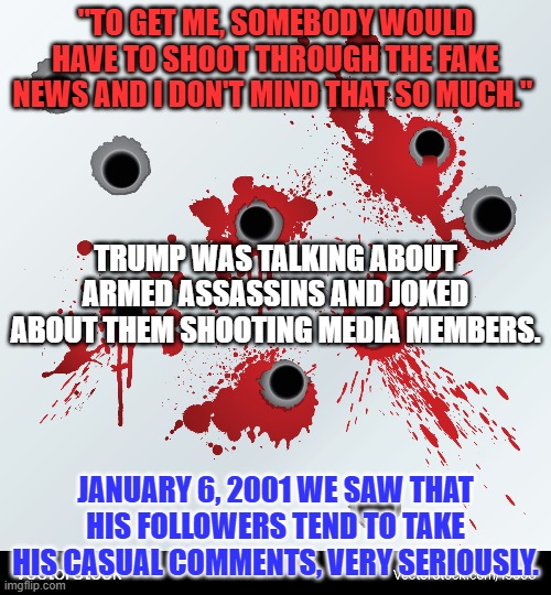 One person's "Joke," is another's "Call to Action." | "TO GET ME, SOMEBODY WOULD HAVE TO SHOOT THROUGH THE FAKE NEWS AND I DON'T MIND THAT SO MUCH."; TRUMP WAS TALKING ABOUT ARMED ASSASSINS AND JOKED ABOUT THEM SHOOTING MEDIA MEMBERS. JANUARY 6, 2001 WE SAW THAT HIS FOLLOWERS TEND TO TAKE HIS CASUAL COMMENTS, VERY SERIOUSLY. | image tagged in politics | made w/ Imgflip meme maker