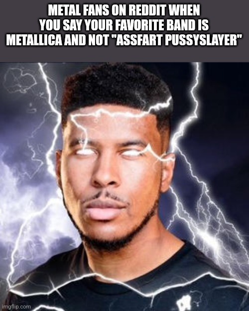 . | METAL FANS ON REDDIT WHEN YOU SAY YOUR FAVORITE BAND IS METALLICA AND NOT "ASSFART PUSSYSLAYER" | image tagged in ltg lightning | made w/ Imgflip meme maker