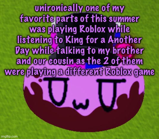 no brain only bean | unironically one of my favorite parts of this summer was playing Roblox while listening to King for a Another Day while talking to my brother and our cousin as the 2 of them were playing a different Roblox game | image tagged in no brain only bean | made w/ Imgflip meme maker