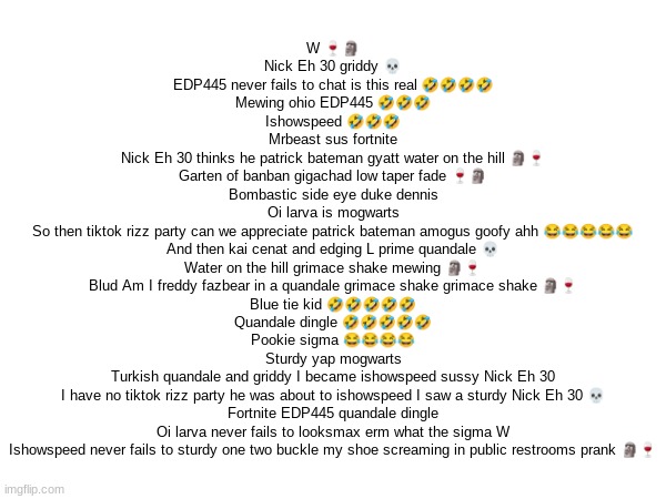 W 🍷🗿
Nick Eh 30 griddy 💀
EDP445 never fails to chat is this real 🤣🤣🤣🤣
Mewing ohio EDP445 🤣🤣🤣
Ishowspeed 🤣🤣🤣
Mrbeast sus fortnite
Nick Eh 30 thinks he patrick bateman gyatt water on the hill 🗿🍷
Garten of banban gigachad low taper fade 🍷🗿
Bombastic side eye duke dennis
Oi larva is mogwarts
So then tiktok rizz party can we appreciate patrick bateman amogus goofy ahh 😂😂😂😂😂
And then kai cenat and edging L prime quandale 💀
Water on the hill grimace shake mewing 🗿🍷
Blud Am I freddy fazbear in a quandale grimace shake grimace shake 🗿🍷
Blue tie kid 🤣🤣🤣🤣🤣
Quandale dingle 🤣🤣🤣🤣🤣
Pookie sigma 😂😂😂😂
Sturdy yap mogwarts
Turkish quandale and griddy I became ishowspeed sussy Nick Eh 30
I have no tiktok rizz party he was about to ishowspeed I saw a sturdy Nick Eh 30 💀
Fortnite EDP445 quandale dingle
Oi larva never fails to looksmax erm what the sigma W
Ishowspeed never fails to sturdy one two buckle my shoe screaming in public restrooms prank 🗿🍷 | made w/ Imgflip meme maker