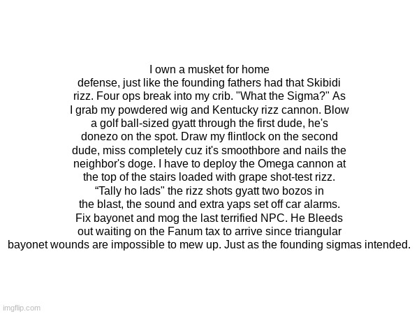 I own a musket for home defense, just like the founding fathers had that Skibidi rizz. Four ops break into my crib. "What the Sigma?" As I grab my powdered wig and Kentucky rizz cannon. Blow a golf ball-sized gyatt through the first dude, he's donezo on the spot. Draw my flintlock on the second dude, miss completely cuz it's smoothbore and nails the neighbor's doge. I have to deploy the Omega cannon at the top of the stairs loaded with grape shot-test rizz. “Tally ho lads" the rizz shots gyatt two bozos in the blast, the sound and extra yaps set off car alarms. Fix bayonet and mog the last terrified NPC. He Bleeds out waiting on the Fanum tax to arrive since triangular bayonet wounds are impossible to mew up. Just as the founding sigmas intended. | made w/ Imgflip meme maker