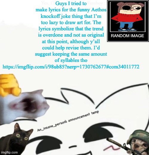 I dunno how I should make them better so pls find ways to help ig if possible | Guys I tried to make lyrics for the funny Aethos knockoff joke thing that I’m too lazy to draw art for. The lyrics symbolize that the trend is overdone and not as original at this point, although y’all could help revise them. I’d suggest keeping the same amount of syllables tho
https://imgflip.com/i/98ub85?nerp=1730762677#com34011772 | image tagged in my lil announcement | made w/ Imgflip meme maker