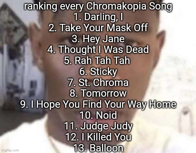 Tyler The Creator Eyebrow Raise | ranking every Chromakopia Song
1. Darling, I
2. Take Your Mask Off
3. Hey Jane
4. Thought I Was Dead
5. Rah Tah Tah 
6. Sticky
7. St. Chroma
8. Tomorrow
9. I Hope You Find Your Way Home
10. Noid
11. Judge Judy
12. I Killed You
13. Balloon | image tagged in tyler the creator eyebrow raise | made w/ Imgflip meme maker