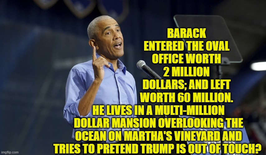 Dem Party politicians really do have contempt for the intellectual capacity of voters. | BARACK ENTERED THE OVAL OFFICE WORTH 2 MILLION DOLLARS; AND LEFT WORTH 60 MILLION. HE LIVES IN A MULTI-MILLION DOLLAR MANSION OVERLOOKING THE OCEAN ON MARTHA'S VINEYARD AND TRIES TO PRETEND TRUMP IS OUT OF TOUCH? | image tagged in yep | made w/ Imgflip meme maker