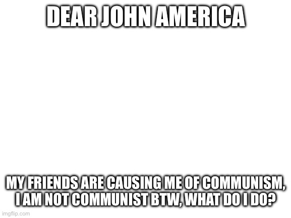 Blank White Template | DEAR JOHN AMERICA; MY FRIENDS ARE CAUSING ME OF COMMUNISM, I AM NOT COMMUNIST BTW, WHAT DO I DO? | image tagged in blank white template | made w/ Imgflip meme maker