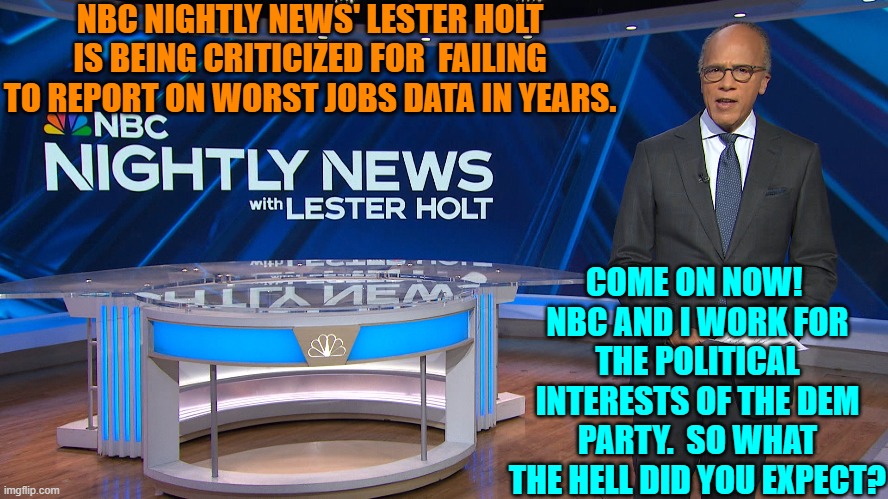 What?  Report the actual news? | NBC NIGHTLY NEWS' LESTER HOLT IS BEING CRITICIZED FOR  FAILING TO REPORT ON WORST JOBS DATA IN YEARS. COME ON NOW!  NBC AND I WORK FOR THE POLITICAL INTERESTS OF THE DEM PARTY.  SO WHAT THE HELL DID YOU EXPECT? | image tagged in yep | made w/ Imgflip meme maker