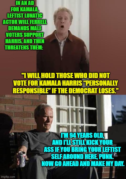 Face facts Will; you can't even frighten your own leftist beta-male types. | IN AN AD FOR KAMALA, LEFTIST LUNATIC ACTOR WILL FERRELL DEMANDS MALE VOTERS SUPPORT HARRIS, AND THEN THREATENS THEM:; "I WILL HOLD THOSE WHO DID NOT VOTE FOR KAMALA HARRIS “PERSONALLY RESPONSIBLE” IF THE DEMOCRAT LOSES."; I'M 94 YEARS OLD, AND I'LL STILL KICK YOUR ASS IF YOU BRING YOUR LEFTIST SELF AROUND HERE, PUNK.  NOW GO AHEAD AND MAKE MY DAY. | image tagged in yep | made w/ Imgflip meme maker