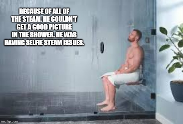 memes by Brad - He had trouble taking a picture in the shower. Selfie Steam issues? | BECAUSE OF ALL OF THE STEAM, HE COULDN'T GET A GOOD PICTURE IN THE SHOWER. HE WAS HAVING SELFIE STEAM ISSUES. | image tagged in funny,fun,play on words,selfie,shower,humor | made w/ Imgflip meme maker