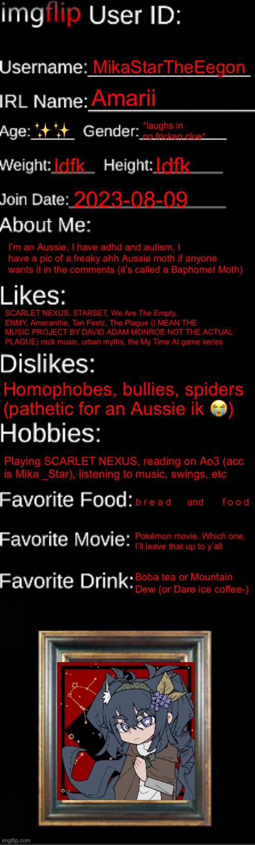 henlo | MikaStarTheEegon; Amarii; ✨✨; *laughs in no fricken clue*; Idfk; Idfk; 2023-08-09; I’m an Aussie, I have adhd and autism, I have a pic of a freaky ahh Aussie moth if anyone wants it in the comments (it’s called a Baphomet Moth); SCARLET NEXUS, STARSET, We Are The Empty, ENMY, Ameranthe, Tan Feelz, The Plague (I MEAN THE MUSIC PROJECT BY DAVID ADAM MONROE NOT THE ACTUAL PLAGUE) rock music, urban myths, the My Time At game series; Homophobes, bullies, spiders (pathetic for an Aussie ik 😭); Playing SCARLET NEXUS, reading on Ao3 (acc is Mika _Star), listening to music, swings, etc; b r e a d      and       f o o d; Pokémon movie. Which one, I’ll leave that up to y’all; Boba tea or Mountain Dew (or Dare ice coffee-) | image tagged in imgflip id card | made w/ Imgflip meme maker